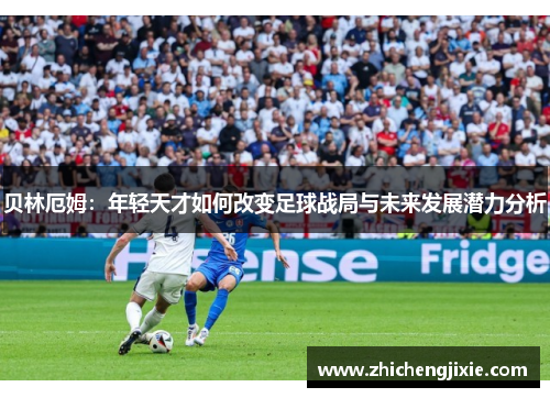 贝林厄姆：年轻天才如何改变足球战局与未来发展潜力分析